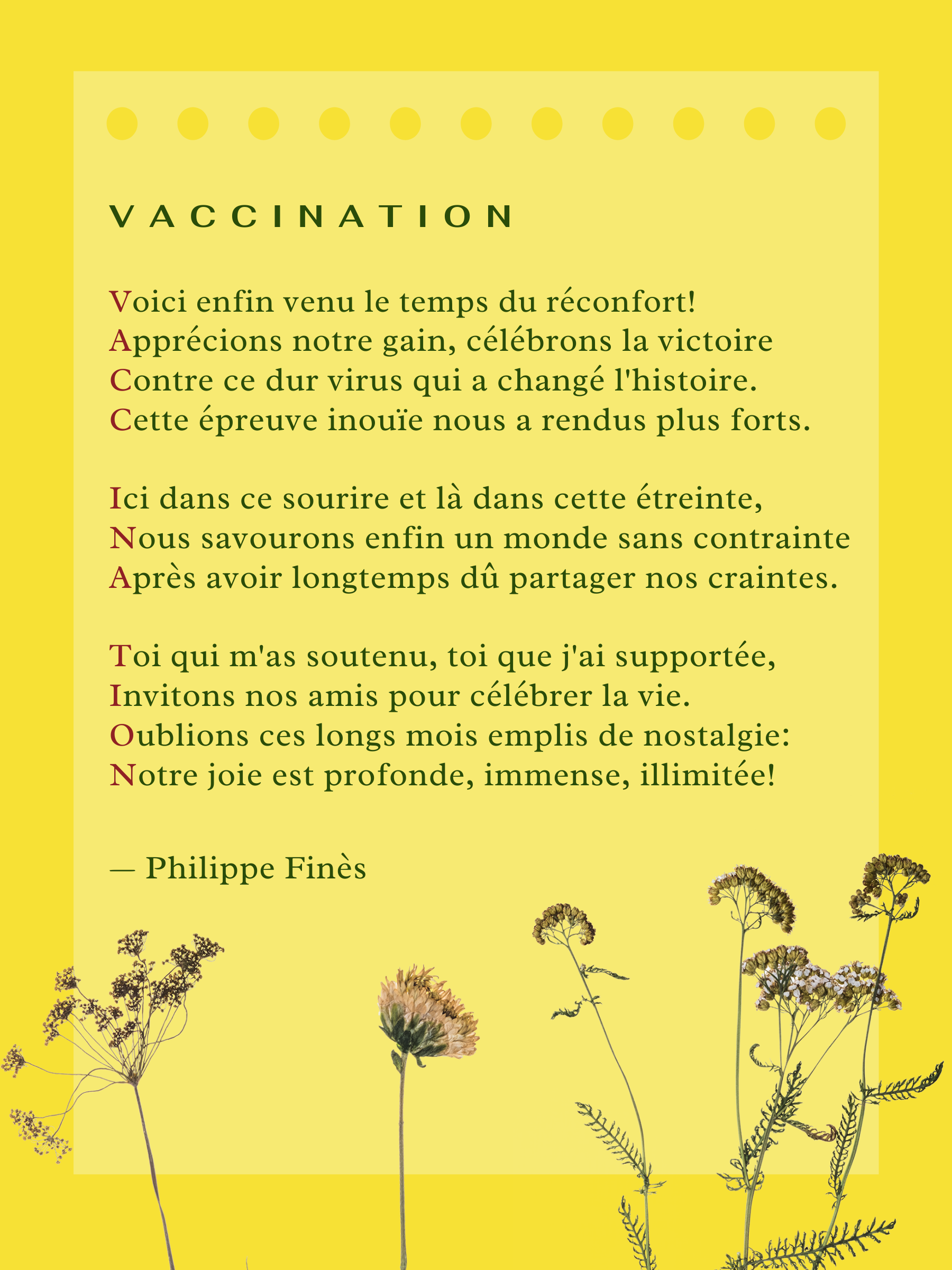 Voici enfin venu le temps du réconfort!; Apprécions notre gain, célébrons la victoire; Contre ce dur virus qui a changé l'histoire. Cette épreuve inouïe nous a rendus plus forts. Ici dans ce sourire et là dans cette étreinte, Nous savourons enfin un monde sans contrainte; Après avoir longtemps dû partager nos craintes. Toi qui m'as soutenu, toi que j'ai supportée, Invitons nos amis pour célébrer la vie. Oublions ces longs mois emplis de nostalgie: Notre joie est profonde, immense, illimitée!